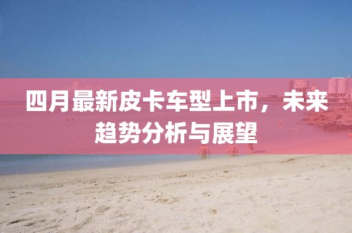 四月最新皮卡车型上市，未来趋势分析与展望