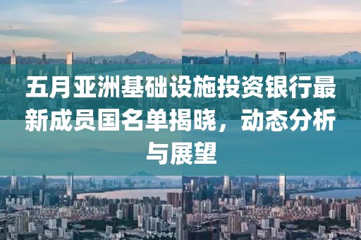 五月亚洲基础设施投资银行最新成员国名单揭晓，动态分析与展望