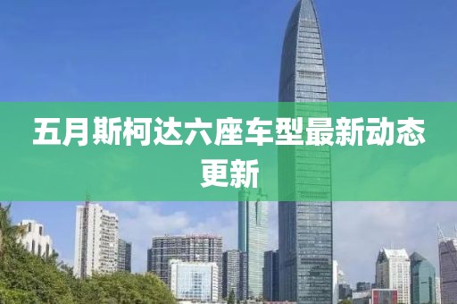 五月斯柯达六座车型最新动态更新