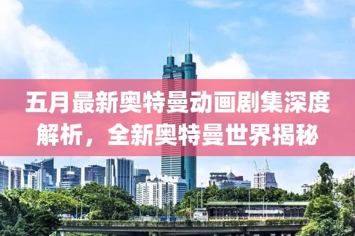 五月最新奥特曼动画剧集深度解析，全新奥特曼世界揭秘