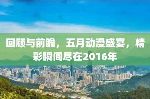 回顾与前瞻，五月动漫盛宴，精彩瞬间尽在2016年