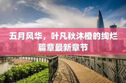 五月风华，叶凡秋沐橙的绚烂篇章最新章节