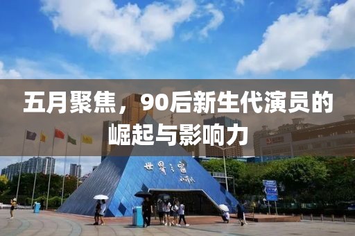 五月聚焦，90后新生代演员的崛起与影响力