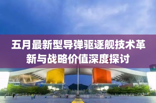 五月最新型导弹驱逐舰技术革新与战略价值深度探讨