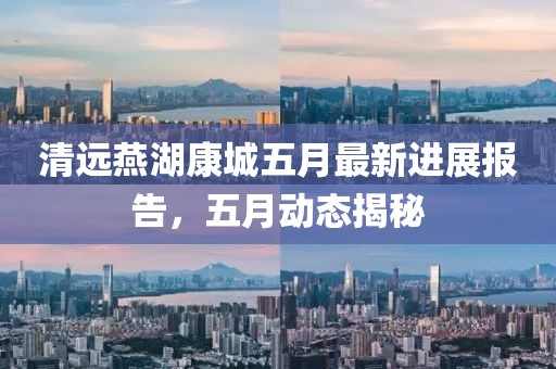 清远燕湖康城五月最新进展报告，五月动态揭秘