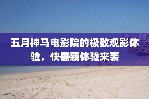 五月神马电影院的极致观影体验，快播新体验来袭