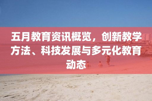 五月教育资讯概览，创新教学方法、科技发展与多元化教育动态
