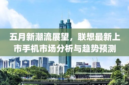 五月新潮流展望，联想最新上市手机市场分析与趋势预测