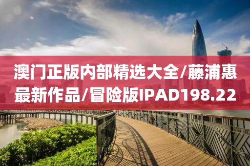 澳门正版内部精选大全/藤浦惠最新作品/冒险版IPAD198.22
