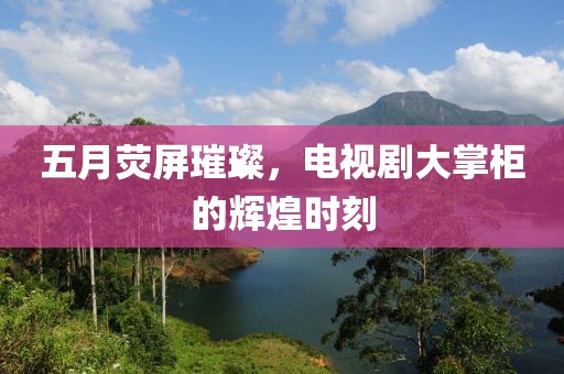 五月荧屏璀璨，电视剧大掌柜的辉煌时刻