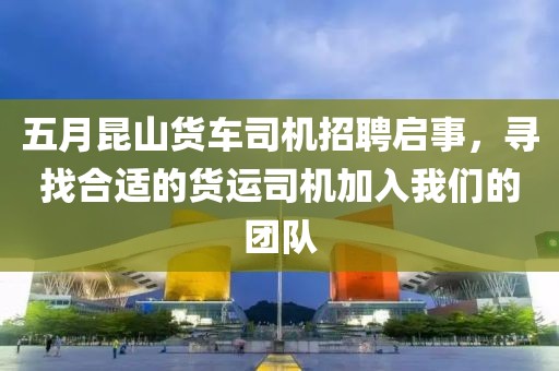 五月昆山货车司机招聘启事，寻找合适的货运司机加入我们的团队