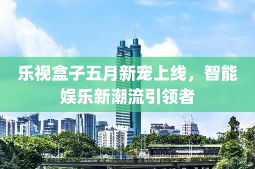乐视盒子五月新宠上线，智能娱乐新潮流引领者