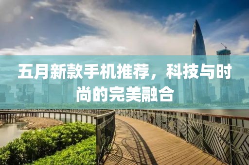 五月新款手机推荐，科技与时尚的完美融合
