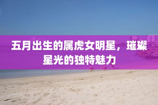 五月出生的属虎女明星，璀璨星光的独特魅力
