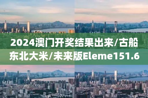 2024澳门开奖结果出来/古船东北大米/未来版Eleme151.6