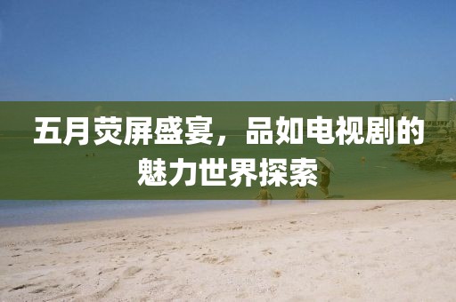 五月荧屏盛宴，品如电视剧的魅力世界探索