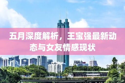 五月深度解析，王宝强最新动态与女友情感现状