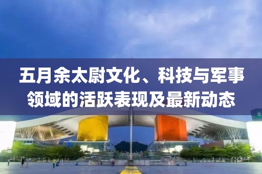 五月余太尉文化、科技与军事领域的活跃表现及最新动态