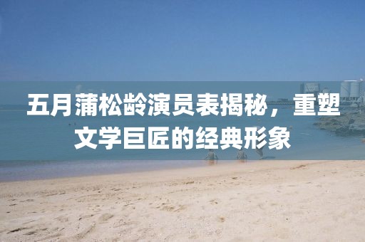 五月蒲松龄演员表揭秘，重塑文学巨匠的经典形象