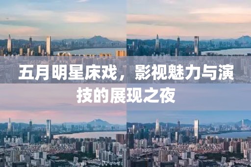 五月明星床戏，影视魅力与演技的展现之夜