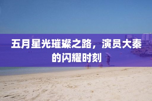 五月星光璀璨之路，演员大秦的闪耀时刻