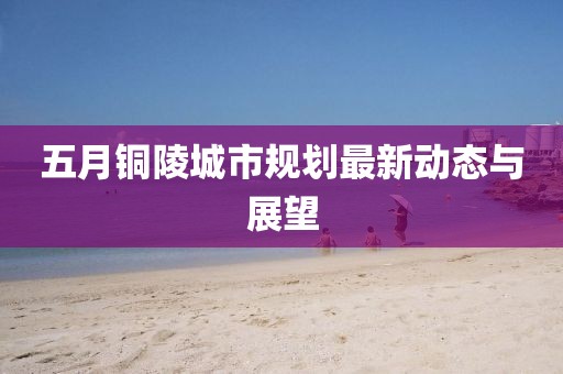 五月铜陵城市规划最新动态与展望