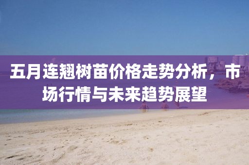 五月连翘树苗价格走势分析，市场行情与未来趋势展望