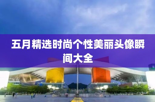五月精选时尚个性美丽头像瞬间大全
