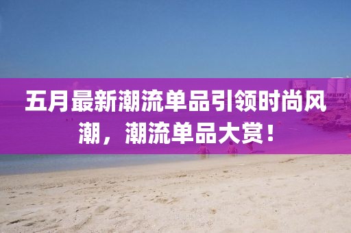 五月最新潮流单品引领时尚风潮，潮流单品大赏！