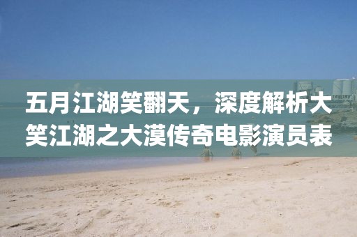 五月江湖笑翻天，深度解析大笑江湖之大漠传奇电影演员表