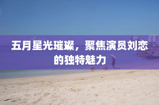 五月星光璀璨，聚焦演员刘恋的独特魅力