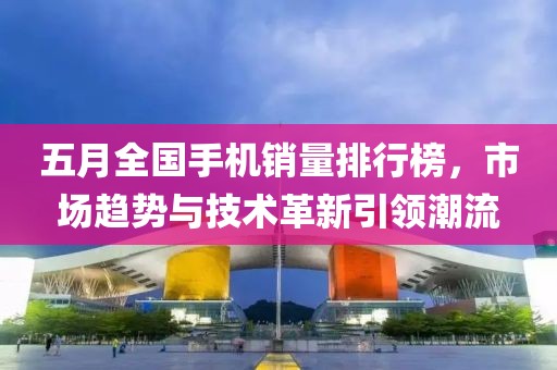 五月全国手机销量排行榜，市场趋势与技术革新引领潮流