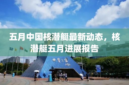 五月中国核潜艇最新动态，核潜艇五月进展报告