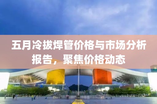 五月冷拔焊管价格与市场分析报告，聚焦价格动态