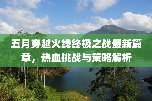 五月穿越火线终极之战最新篇章，热血挑战与策略解析