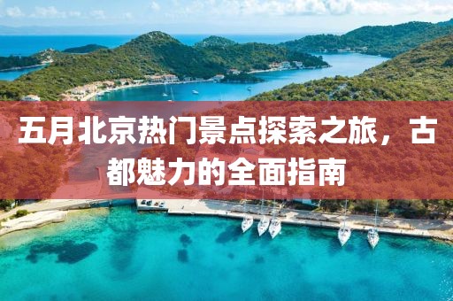 五月北京热门景点探索之旅，古都魅力的全面指南