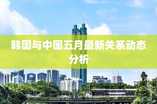 韩国与中国五月最新关系动态分析