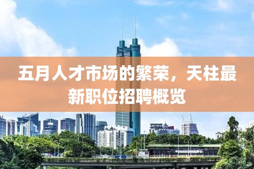 五月人才市场的繁荣，天柱最新职位招聘概览