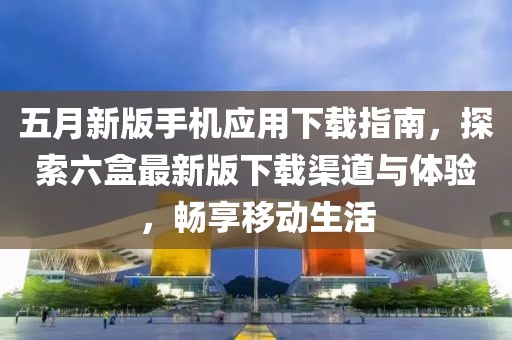 五月新版手机应用下载指南，探索六盒最新版下载渠道与体验，畅享移动生活