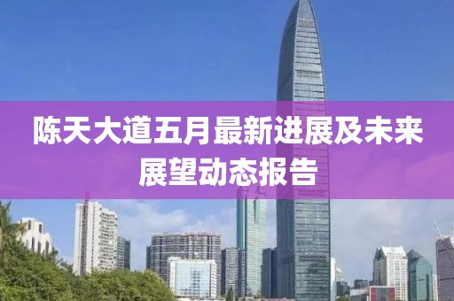 陈天大道五月最新进展及未来展望动态报告