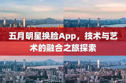 五月明星换脸App，技术与艺术的融合之旅探索