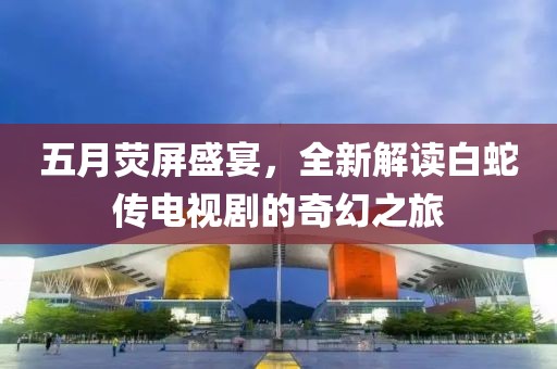 五月荧屏盛宴，全新解读白蛇传电视剧的奇幻之旅