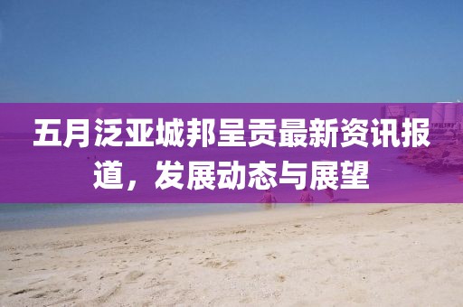 五月泛亚城邦呈贡最新资讯报道，发展动态与展望
