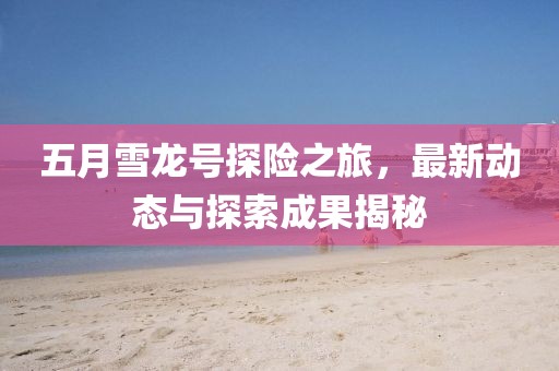 五月雪龙号探险之旅，最新动态与探索成果揭秘