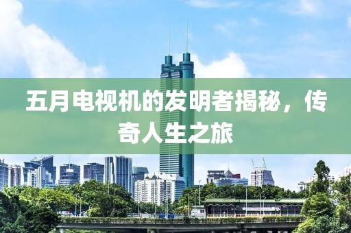 五月电视机的发明者揭秘，传奇人生之旅