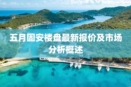 五月固安楼盘最新报价及市场分析概述