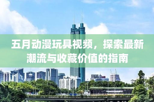 五月动漫玩具视频，探索最新潮流与收藏价值的指南