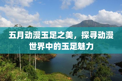 五月动漫玉足之美，探寻动漫世界中的玉足魅力