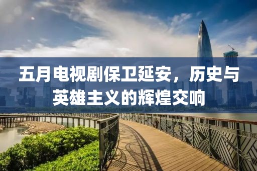五月电视剧保卫延安，历史与英雄主义的辉煌交响