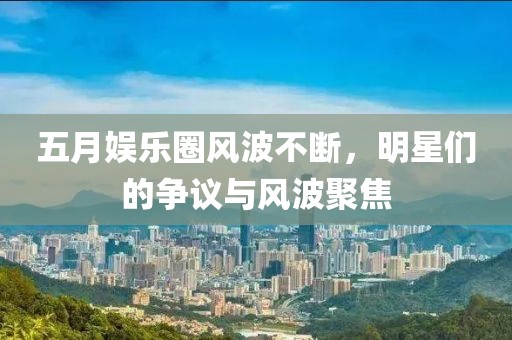 五月娱乐圈风波不断，明星们的争议与风波聚焦